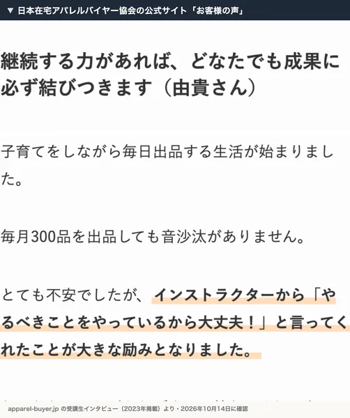 日本在宅アパレルバイヤー協会の公式サイトのお客様の声。継続する力があれば、どなたでも成果に必ず結びつきます（由貴さん）、子育てをしながら毎日出品する生活が始まりました、毎月300品を出品しても音沙汰がありませんと書かれている