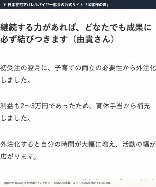 日本在宅アパレルバイヤー協会の公式サイトのお客様の声。由貴さんのインタビューで、初受注の翌月に子育ての両立の必要性から外注化しました、利益も2〜3万円であったため、育休手当から補充しましたと書かれている