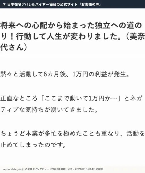 日本在宅アパレルバイヤー協会の公式サイトのお客様の声。美奈代さんのインタビューで、黙々と活動して6カ月後、1万円の利益が発生、正直なところここまで動いて1万円か…とネガティブな気持ちが湧いてきましたと書かれている