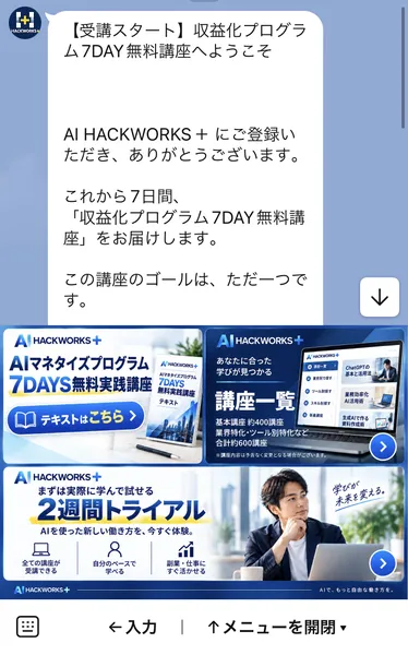 AI HACKWORKS+のLINEの最初のメッセージ。受講スタート、収益化プログラム7DAY無料講座へようこそ、これから7日間、収益化プログラム7DAY無料講座をお届けしますという文と、画面下にAIマネタイズプログラム7DAYS無料実践講座のテキスト、講座一覧 基本講座約400講座 合計約600講座、まずは実際に学んで試せる2週間トライアルの3つのメニュー