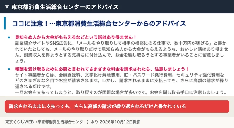 東京都消費生活総合センターのアドバイス。報酬を受け取るために必要と言われてさまざまな料金を請求されたら注意、請求されるままに支払っても、さらに高額の請求が繰り返されるだけですと書かれている