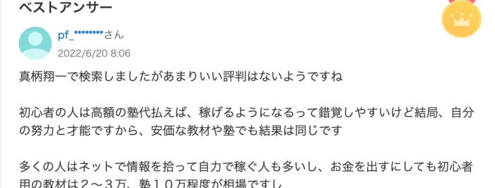 Yahoo!知恵袋のベストアンサー。真柄翔一で検索しましたがあまりいい評判はないようですね、初心者用の教材は2〜3万、塾10万程度が相場ですと書かれている（2022年6月20日）