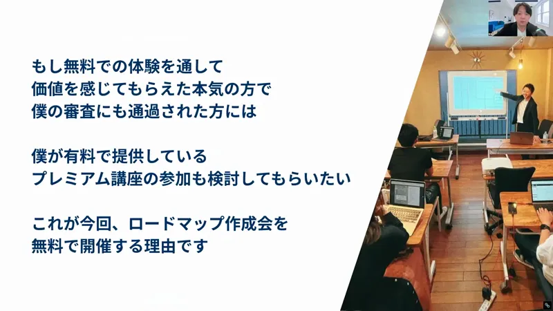 真柄翔一さんの動画の画面。もし無料での体験を通して価値を感じてもらえた本気の方で、僕の審査にも通過された方には、僕が有料で提供しているプレミアム講座の参加も検討してもらいたい、これが今回ロードマップ作成会を無料で開催する理由ですと書かれている