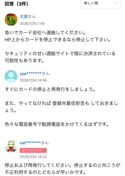 Yahoo!知恵袋の質問に付いた回答3件。急いでカード会社へ連絡して停止できるなら停止する、すぐにカードの停止と再発行をして登録外着信拒否もしておく、停止および再発行してください、と書かれている