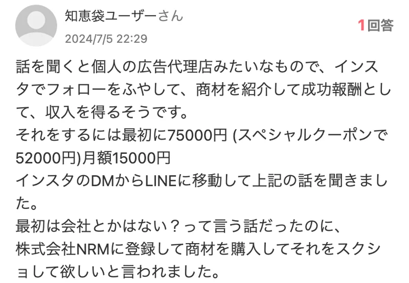 2024年7月5日の知恵袋の質問。インスタでフォローを増やして商材を紹介し成功報酬で収入を得る、最初に75000円、株式会社NRMに登録して商材を購入してスクショして欲しいと言われた、という質問
