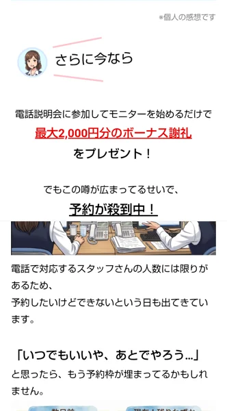 広告の後半。さらに今なら、電話説明会に参加してモニターを始めるだけで最大2,000円分のボーナス謝礼をプレゼント、でもこの噂が広まってるせいで予約が殺到中と書かれている