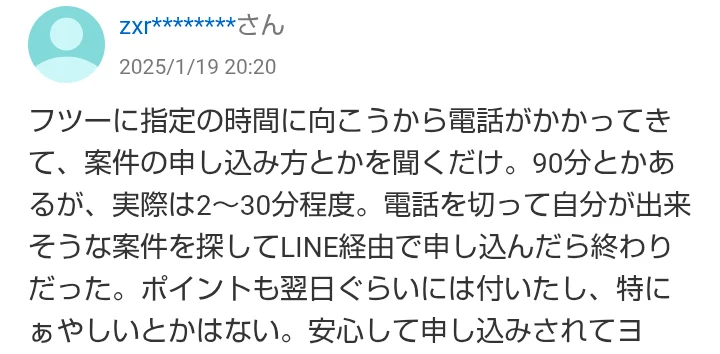 2025年1月19日の知恵袋の回答。指定の時間に向こうから電話がかかってきて仕事の申し込み方を聞くだけ、90分とかあるが実際は2〜30分程度、電話を切って自分ができそうな仕事を探してLINE経由で申し込んだら終わり、ポイントも翌日ぐらいには付いたと書かれている