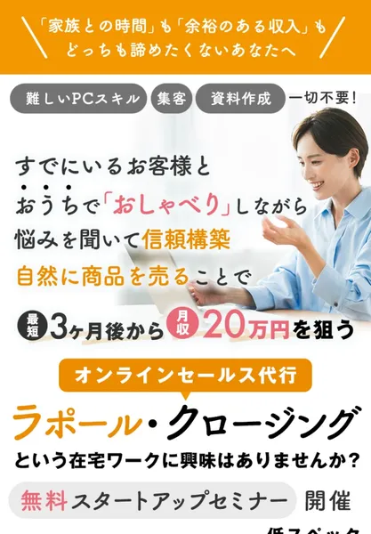ラポール・クロージングの広告の最初の画面。すでにいるお客様とおうちでおしゃべりしながら悩みを聞いて信頼構築、自然に商品を売ることで最短3ヶ月後から月収20万円を狙う、無料スタートアップセミナー開催、未経験OKと書かれている