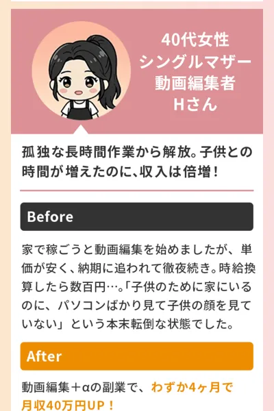 ラポール・クロージングの広告のお喜びの声。40代女性、シングルマザー、動画編集者のHさん、Beforeは家で稼ごうと動画編集を始めたが単価が安く時給換算したら数百円、Afterは動画編集＋αの副業でわずか4ヶ月で月収40万円UPと書かれている