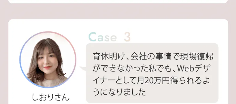 リモラボの広告の受講生の声のCase3。しおりさんが、育休明け会社の事情で現場復帰ができなかった私でもWebデザイナーとして月20万円得られるようになりました、と話している