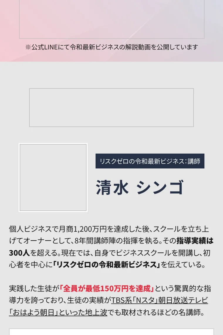 リスクゼロの令和最新ビジネスの講師として紹介される清水シンゴのプロフィール。個人ビジネスで月商1,200万円を達成、指導実績は300人を超える、生徒の実績がTBS系Nスタや朝日放送テレビおはよう朝日といった地上波でも取材されると書かれている