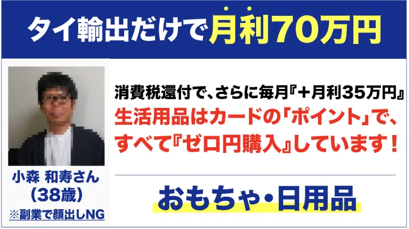 タイ輸出通販の広告の受講生の声。タイ輸出だけで月利70万円、消費税還付で、さらに毎月『+月利35万円』、生活用品はカードのポイントですべて『ゼロ円購入』しています、と書かれ、小森和寿さん38歳、副業で顔出しNGとある