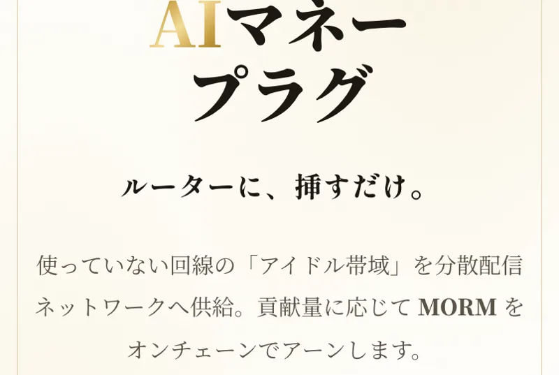 AIマネープラグの販売ページに、ルーターに、挿すだけ。使っていない回線のアイドル帯域を分散配信ネットワークへ供給。貢献量に応じてMORMをオンチェーンでアーンしますと書かれている