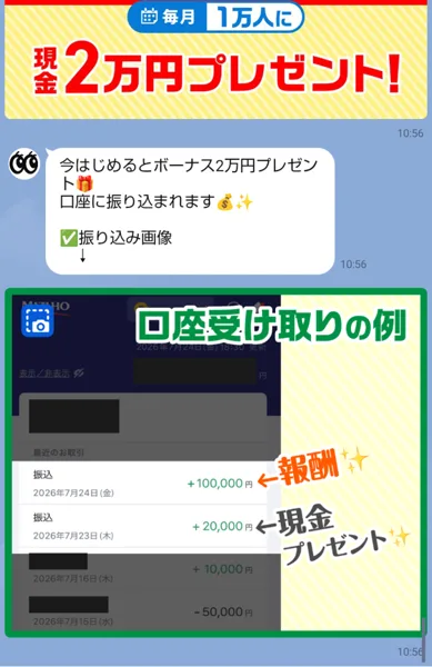 動画をみるだけというLINEのトーク。毎月1万人に現金2万円プレゼント、今はじめるとボーナス2万円プレゼント口座に振り込まれますというメッセージと、口座受け取りの例として報酬と現金プレゼントの振込が並んだ画像