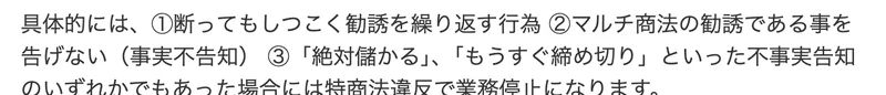 Yahoo!知恵袋の回答。断ってもしつこく勧誘を繰り返す、マルチ商法の勧誘であることを告げない、絶対儲かるやもうすぐ締め切りといった不事実告知のいずれかでもあった場合には特商法違反で業務停止になりますと書かれている