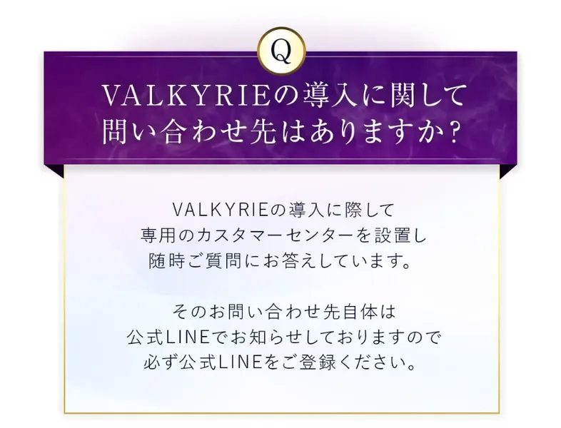 VALKYRIEの説明ページのよくある質問。導入に関して問い合わせ先はありますかという質問に、専用のカスタマーセンターを設置し随時ご質問にお答えしています、その問い合わせ先自体は公式LINEでお知らせしておりますと回答している