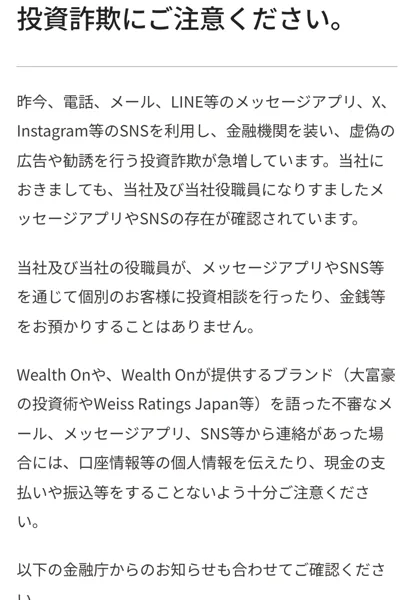 ウェルスオンのお知らせ「投資詐欺にご注意ください。」。当社や役職員になりすましたメッセージアプリやSNSが確認されている、メッセージアプリやSNSで個別に投資相談を行ったり金銭を預かったりすることはない、大富豪の投資術やWeiss Ratings Japanを語った連絡には注意してほしいと書かれている