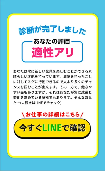 適職診断アンケートの結果画面。診断が完了しました、あなたの評価 適性アリ、あなたは常に新しい発見を楽しむことができる素晴らしい才能を持っています、そんなあなた…続きはLINEでチェック、お仕事の詳細はこちら、今すぐLINEで確認と書かれている